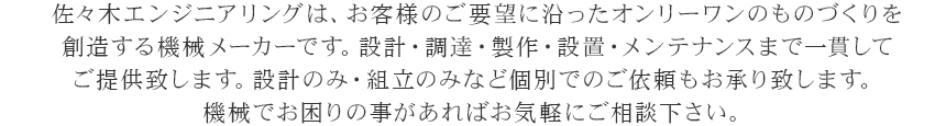 佐々木エンジニアリングは、お客様のご要望に沿ったオンリーワンのものづくりを創造する機械メーカーです。設計・調達・製作・設置・メンテナンスまで一貫してご提供致します。設計のみ・組立のみなど個別でのご依頼もお承り致します。機械でお困りの事があればお気軽にご相談下さい。